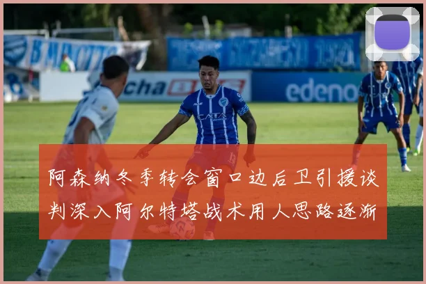 阿森纳冬季转会窗口边后卫引援谈判深入阿尔特塔战术用人思路逐渐浮出水面