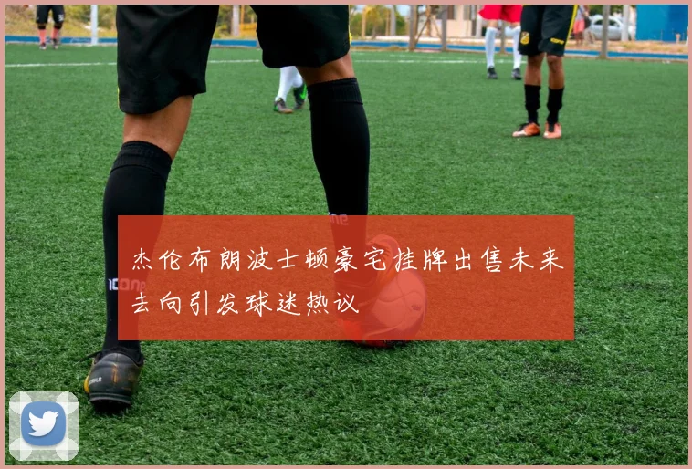 杰伦布朗波士顿豪宅挂牌出售未来去向引发球迷热议
