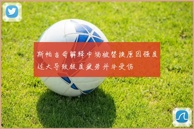 斯帕吉奇解释中场被替换原因强度过大导致极度疲劳并非受伤