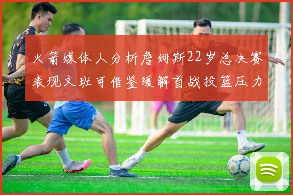 火箭媒体人分析詹姆斯22岁总决赛表现文班可借鉴缓解首战投篮压力