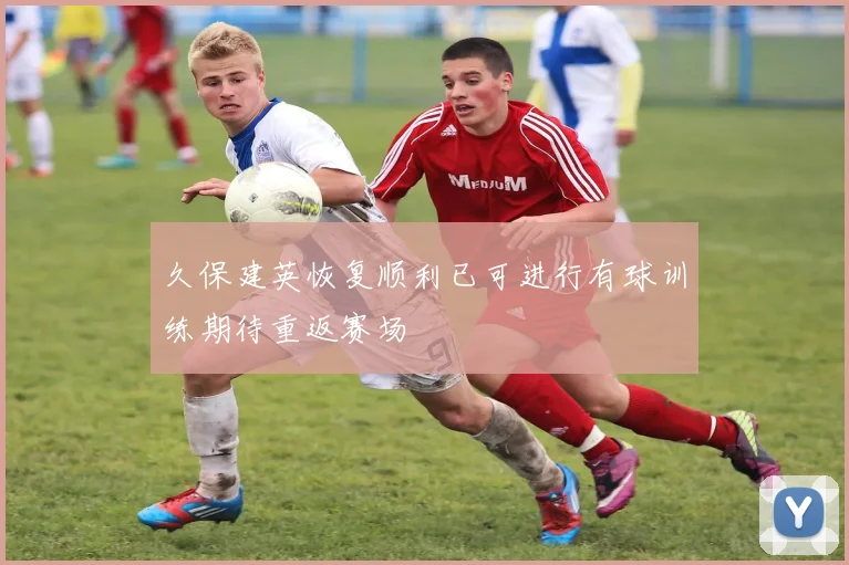 久保建英恢复顺利已可进行有球训练期待重返赛场