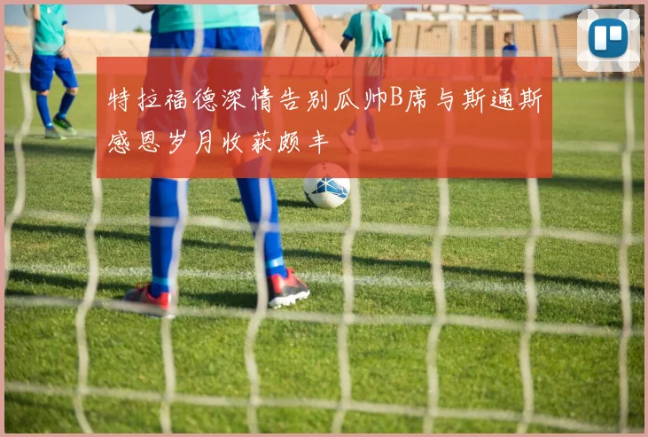 特拉福德深情告别瓜帅B席与斯通斯感恩岁月收获颇丰