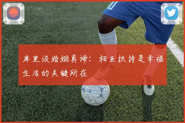 库里谈婚姻真谛：相互扶持是幸福生活的关键所在
