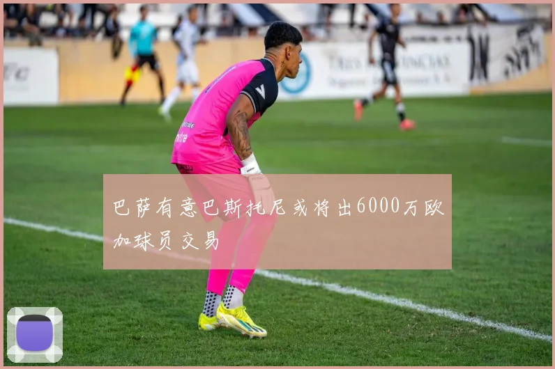 巴萨有意巴斯托尼或将出6000万欧加球员交易