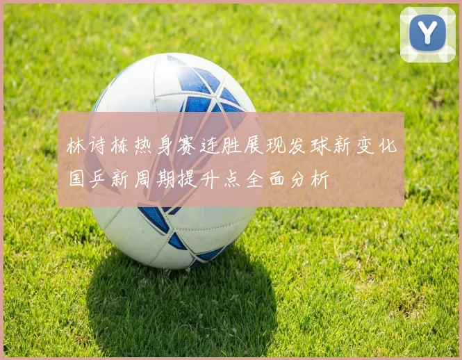 林诗栋热身赛连胜展现发球新变化国乒新周期提升点全面分析