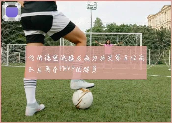 伦纳德重返猛龙成为历史第五位离队后再夺FMVP的球员