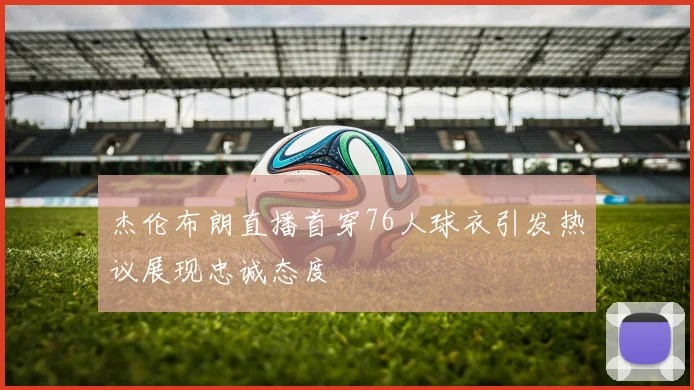 杰伦布朗直播首穿76人球衣引发热议展现忠诚态度