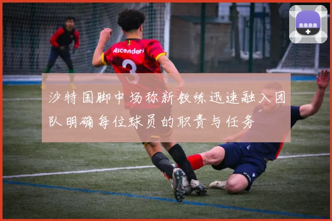 沙特国脚中场称新教练迅速融入团队明确每位球员的职责与任务