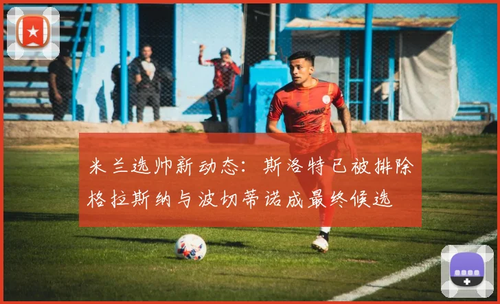 米兰选帅新动态：斯洛特已被排除格拉斯纳与波切蒂诺成最终候选