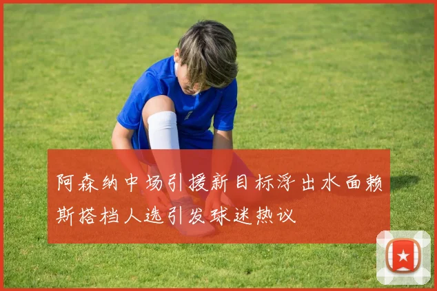 阿森纳中场引援新目标浮出水面赖斯搭档人选引发球迷热议