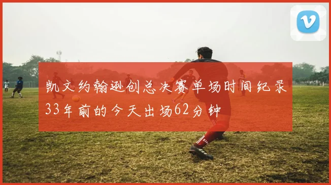 凯文约翰逊创总决赛单场时间纪录33年前的今天出场62分钟